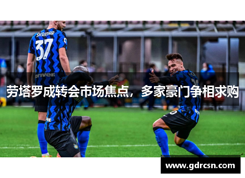 劳塔罗成转会市场焦点，多家豪门争相求购