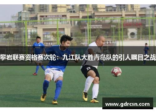 攀岩联赛资格赛次轮：九江队大胜青岛队的引人瞩目之战